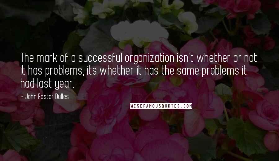 John Foster Dulles Quotes: The mark of a successful organization isn't whether or not it has problems, its whether it has the same problems it had last year.