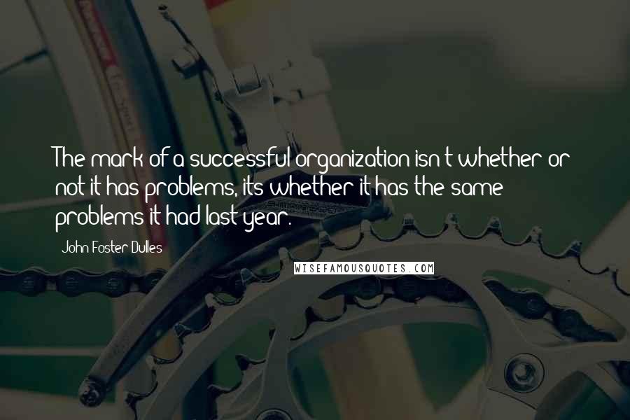 John Foster Dulles Quotes: The mark of a successful organization isn't whether or not it has problems, its whether it has the same problems it had last year.