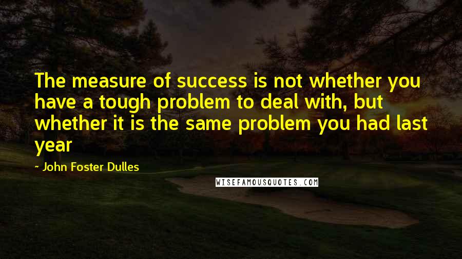 John Foster Dulles Quotes: The measure of success is not whether you have a tough problem to deal with, but whether it is the same problem you had last year