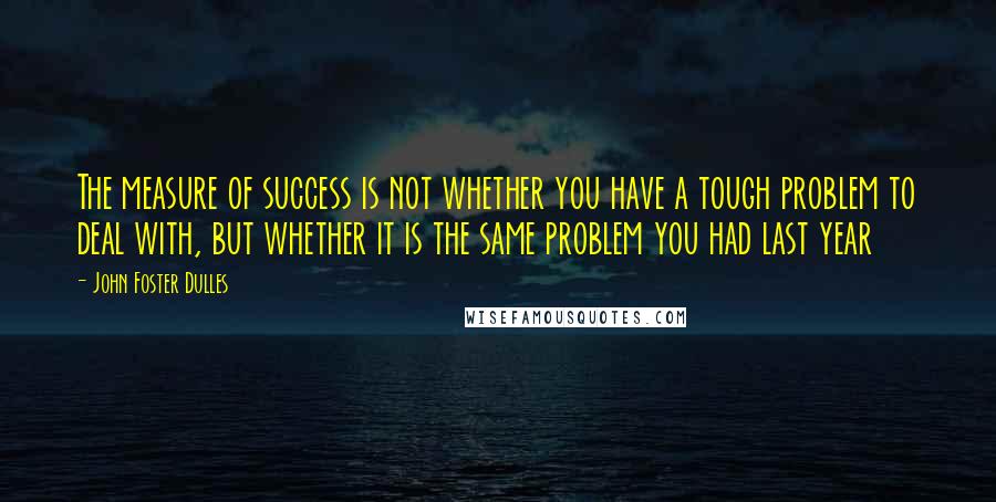 John Foster Dulles Quotes: The measure of success is not whether you have a tough problem to deal with, but whether it is the same problem you had last year