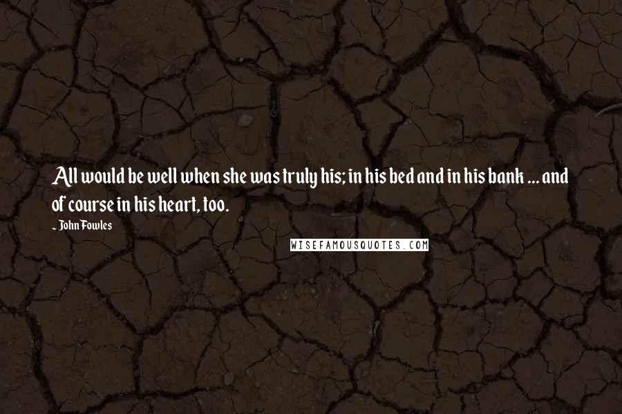 John Fowles Quotes: All would be well when she was truly his; in his bed and in his bank ... and of course in his heart, too.