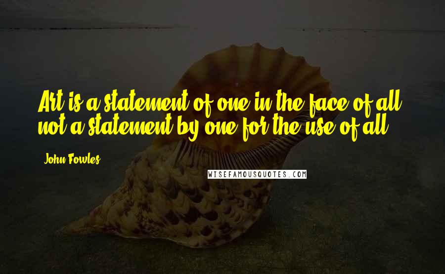 John Fowles Quotes: Art is a statement of one in the face of all; not a statement by one for the use of all.