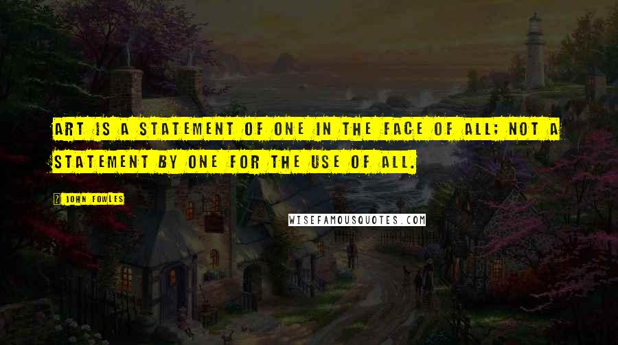 John Fowles Quotes: Art is a statement of one in the face of all; not a statement by one for the use of all.