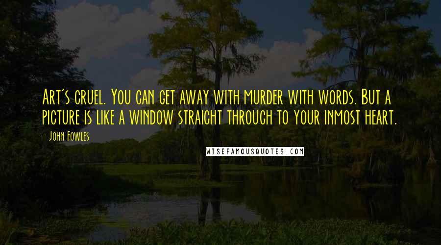 John Fowles Quotes: Art's cruel. You can get away with murder with words. But a picture is like a window straight through to your inmost heart.