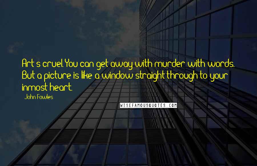 John Fowles Quotes: Art's cruel. You can get away with murder with words. But a picture is like a window straight through to your inmost heart.