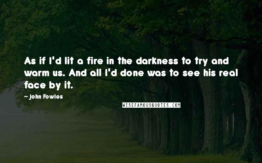 John Fowles Quotes: As if I'd lit a fire in the darkness to try and warm us. And all I'd done was to see his real face by it.