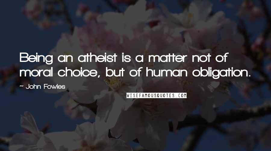 John Fowles Quotes: Being an atheist is a matter not of moral choice, but of human obligation.