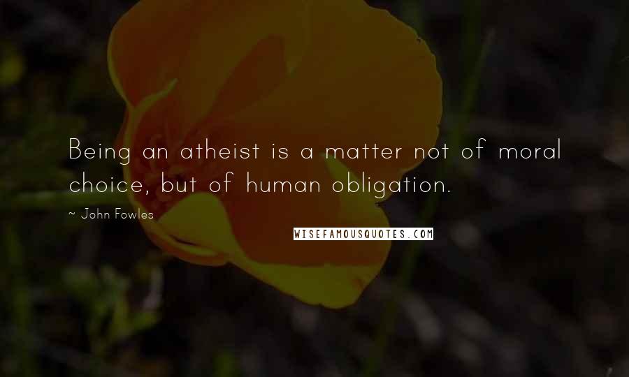 John Fowles Quotes: Being an atheist is a matter not of moral choice, but of human obligation.