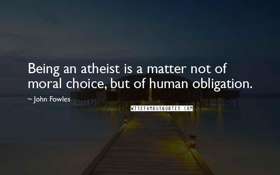 John Fowles Quotes: Being an atheist is a matter not of moral choice, but of human obligation.