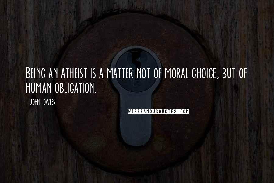 John Fowles Quotes: Being an atheist is a matter not of moral choice, but of human obligation.