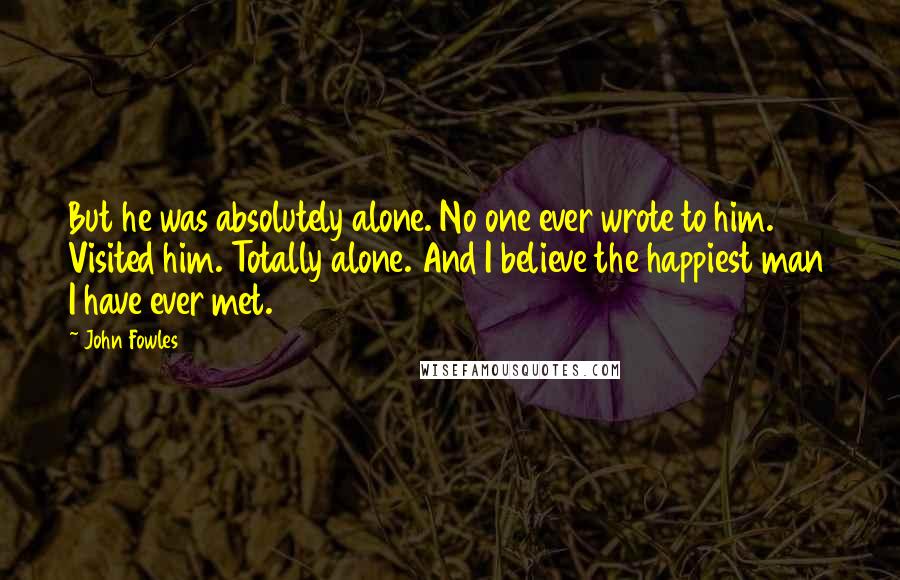 John Fowles Quotes: But he was absolutely alone. No one ever wrote to him. Visited him. Totally alone. And I believe the happiest man I have ever met.