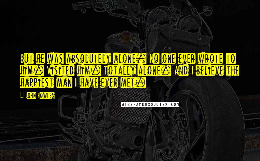 John Fowles Quotes: But he was absolutely alone. No one ever wrote to him. Visited him. Totally alone. And I believe the happiest man I have ever met.