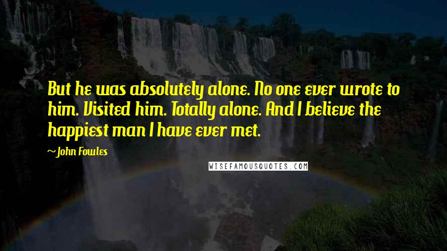 John Fowles Quotes: But he was absolutely alone. No one ever wrote to him. Visited him. Totally alone. And I believe the happiest man I have ever met.