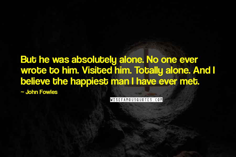 John Fowles Quotes: But he was absolutely alone. No one ever wrote to him. Visited him. Totally alone. And I believe the happiest man I have ever met.
