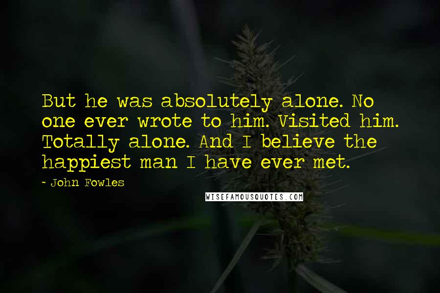 John Fowles Quotes: But he was absolutely alone. No one ever wrote to him. Visited him. Totally alone. And I believe the happiest man I have ever met.