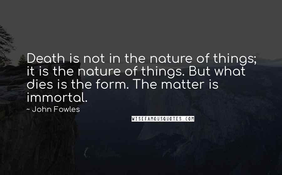 John Fowles Quotes: Death is not in the nature of things; it is the nature of things. But what dies is the form. The matter is immortal.