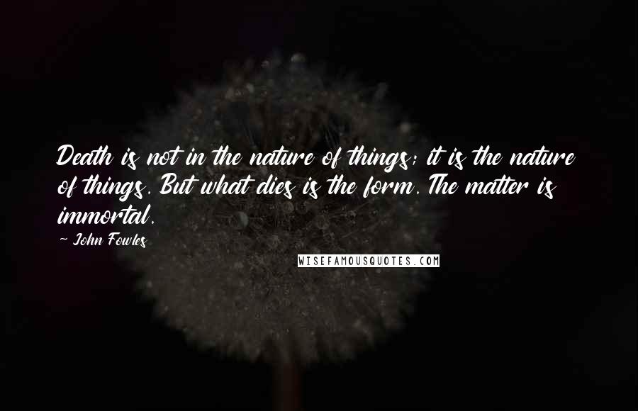 John Fowles Quotes: Death is not in the nature of things; it is the nature of things. But what dies is the form. The matter is immortal.