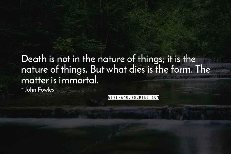 John Fowles Quotes: Death is not in the nature of things; it is the nature of things. But what dies is the form. The matter is immortal.