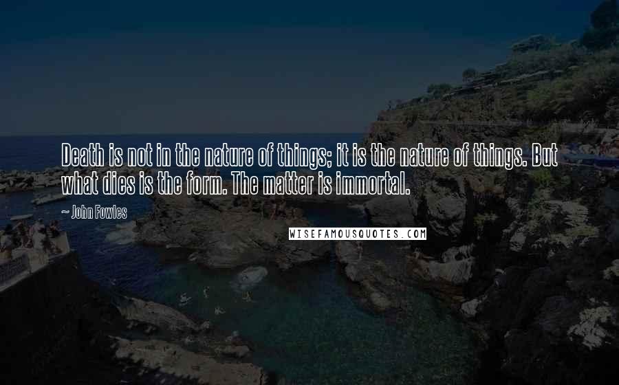 John Fowles Quotes: Death is not in the nature of things; it is the nature of things. But what dies is the form. The matter is immortal.