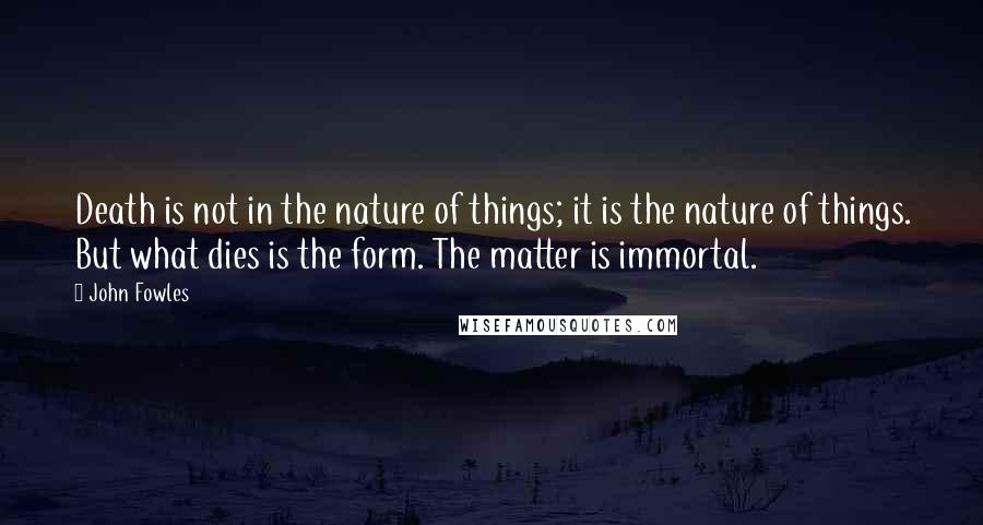 John Fowles Quotes: Death is not in the nature of things; it is the nature of things. But what dies is the form. The matter is immortal.