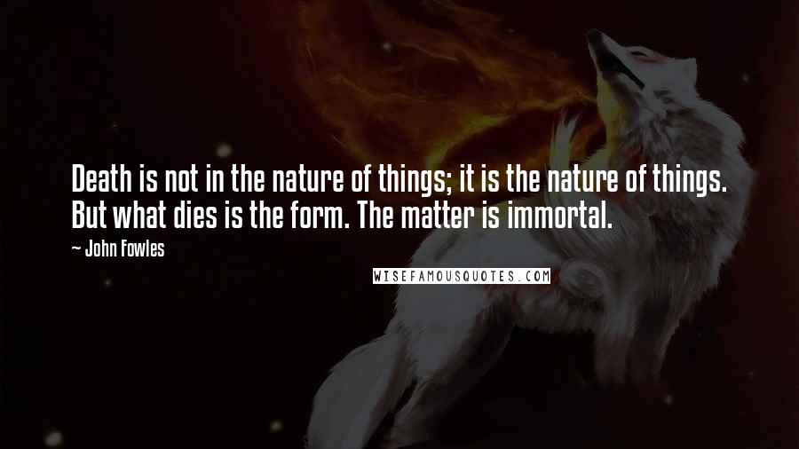 John Fowles Quotes: Death is not in the nature of things; it is the nature of things. But what dies is the form. The matter is immortal.