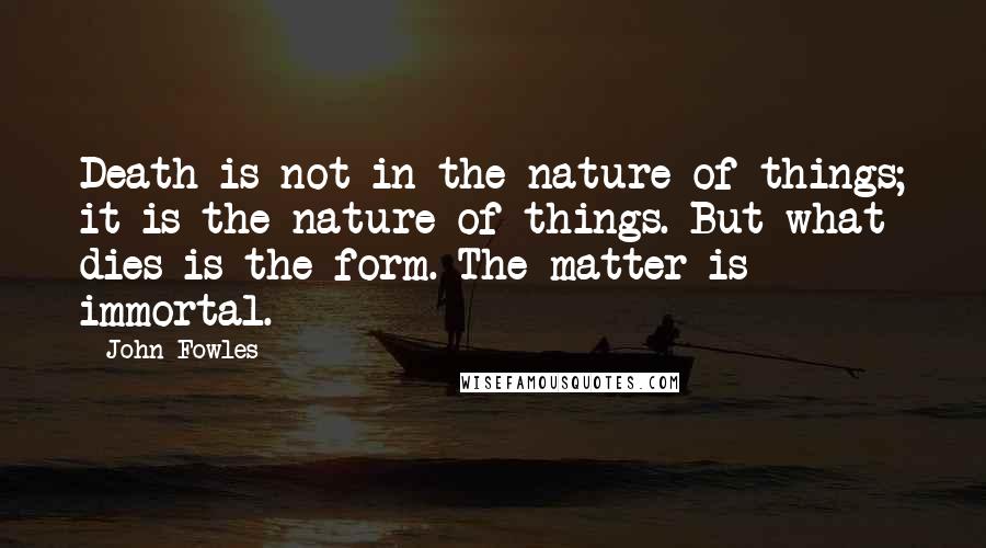 John Fowles Quotes: Death is not in the nature of things; it is the nature of things. But what dies is the form. The matter is immortal.