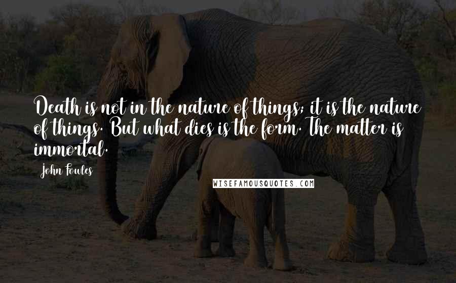 John Fowles Quotes: Death is not in the nature of things; it is the nature of things. But what dies is the form. The matter is immortal.