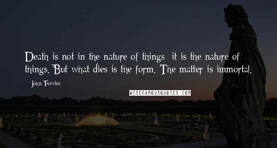 John Fowles Quotes: Death is not in the nature of things; it is the nature of things. But what dies is the form. The matter is immortal.