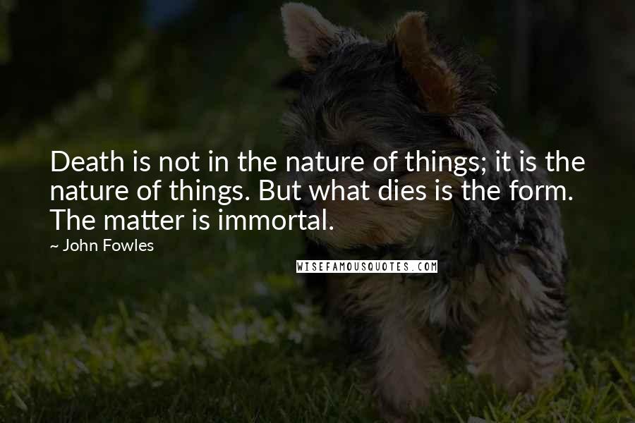 John Fowles Quotes: Death is not in the nature of things; it is the nature of things. But what dies is the form. The matter is immortal.