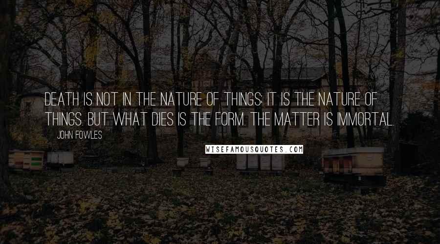 John Fowles Quotes: Death is not in the nature of things; it is the nature of things. But what dies is the form. The matter is immortal.