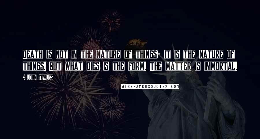 John Fowles Quotes: Death is not in the nature of things; it is the nature of things. But what dies is the form. The matter is immortal.