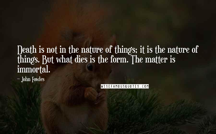 John Fowles Quotes: Death is not in the nature of things; it is the nature of things. But what dies is the form. The matter is immortal.