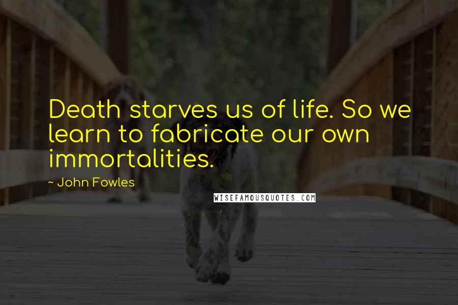 John Fowles Quotes: Death starves us of life. So we learn to fabricate our own immortalities.