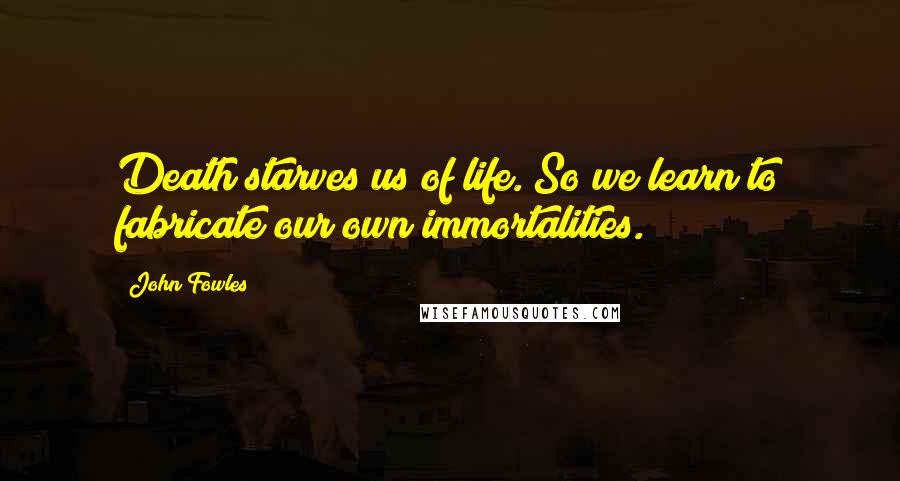 John Fowles Quotes: Death starves us of life. So we learn to fabricate our own immortalities.