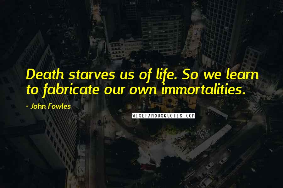John Fowles Quotes: Death starves us of life. So we learn to fabricate our own immortalities.