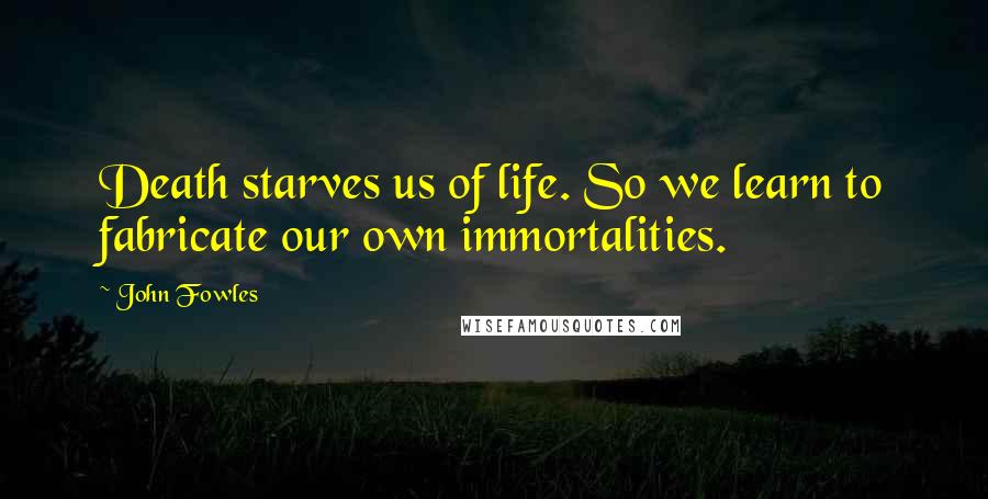 John Fowles Quotes: Death starves us of life. So we learn to fabricate our own immortalities.