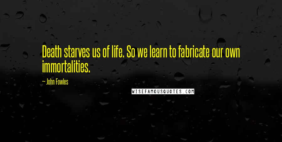 John Fowles Quotes: Death starves us of life. So we learn to fabricate our own immortalities.