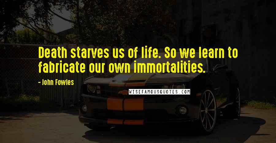 John Fowles Quotes: Death starves us of life. So we learn to fabricate our own immortalities.