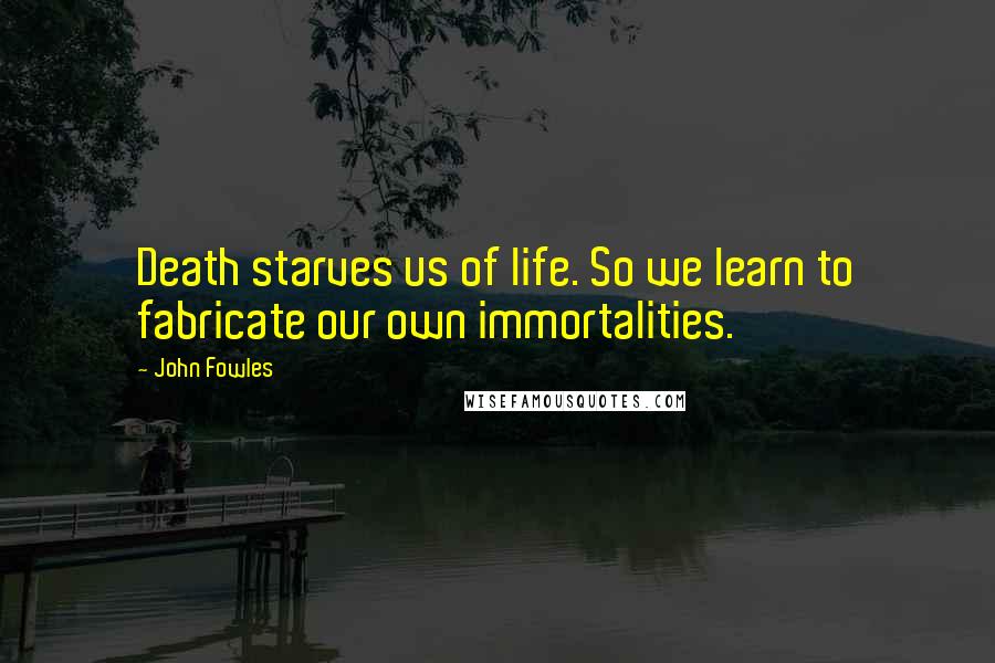 John Fowles Quotes: Death starves us of life. So we learn to fabricate our own immortalities.