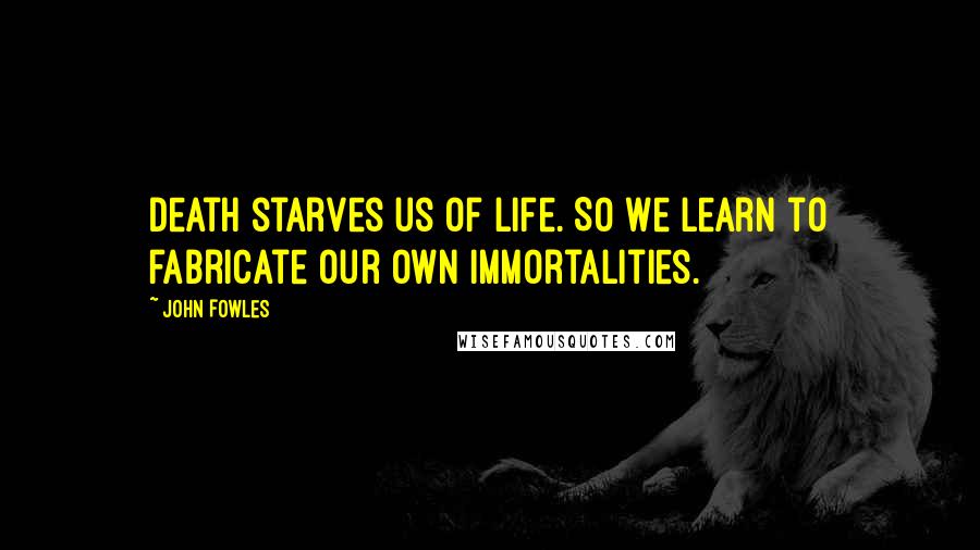 John Fowles Quotes: Death starves us of life. So we learn to fabricate our own immortalities.