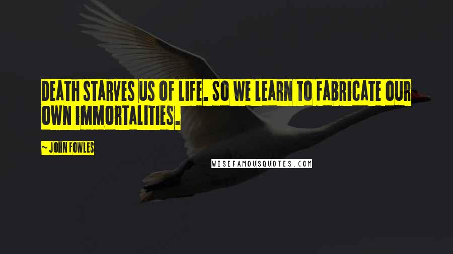 John Fowles Quotes: Death starves us of life. So we learn to fabricate our own immortalities.