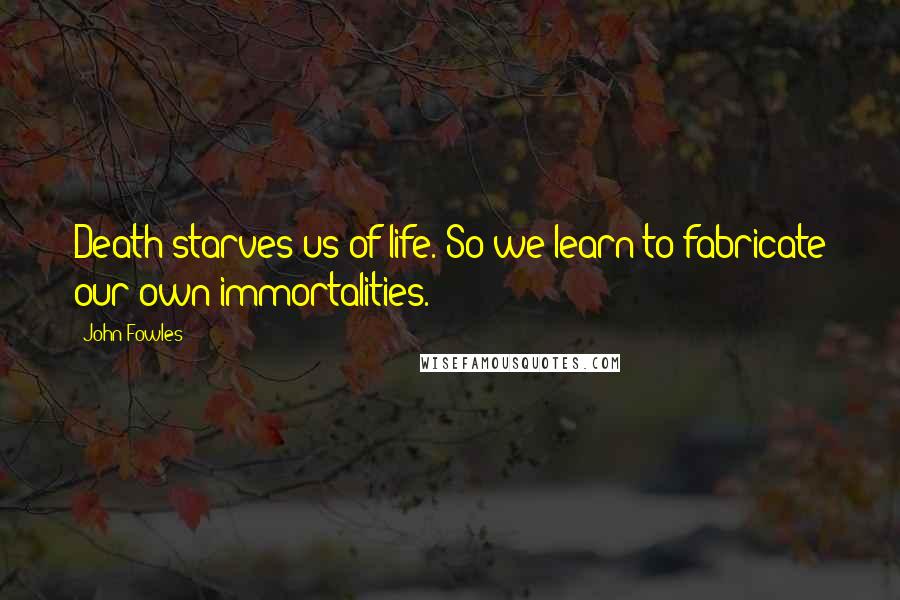 John Fowles Quotes: Death starves us of life. So we learn to fabricate our own immortalities.