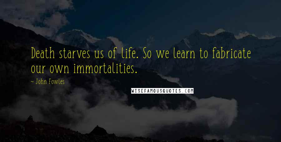 John Fowles Quotes: Death starves us of life. So we learn to fabricate our own immortalities.