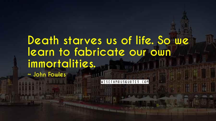 John Fowles Quotes: Death starves us of life. So we learn to fabricate our own immortalities.