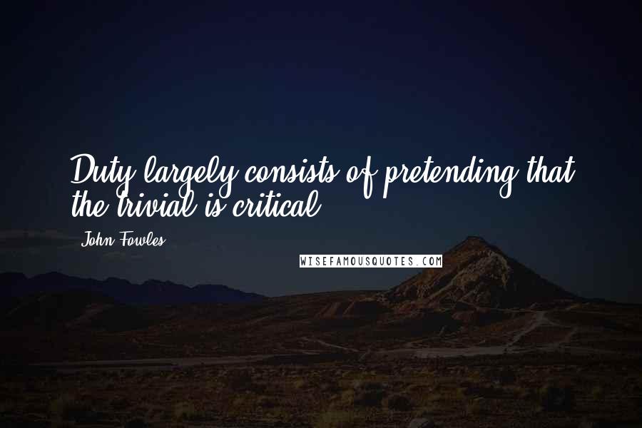 John Fowles Quotes: Duty largely consists of pretending that the trivial is critical.