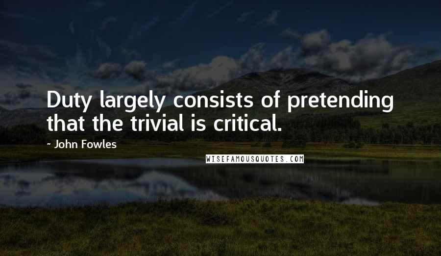 John Fowles Quotes: Duty largely consists of pretending that the trivial is critical.