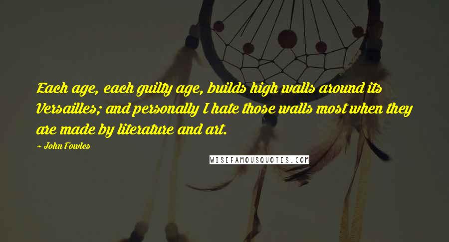 John Fowles Quotes: Each age, each guilty age, builds high walls around its Versailles; and personally I hate those walls most when they are made by literature and art.