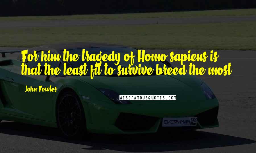 John Fowles Quotes: For him the tragedy of Homo sapiens is that the least fit to survive breed the most.