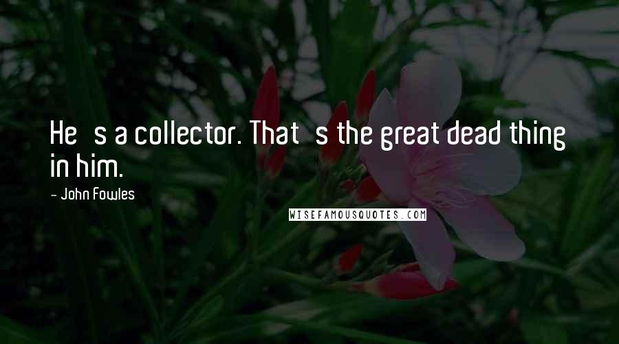 John Fowles Quotes: He's a collector. That's the great dead thing in him.