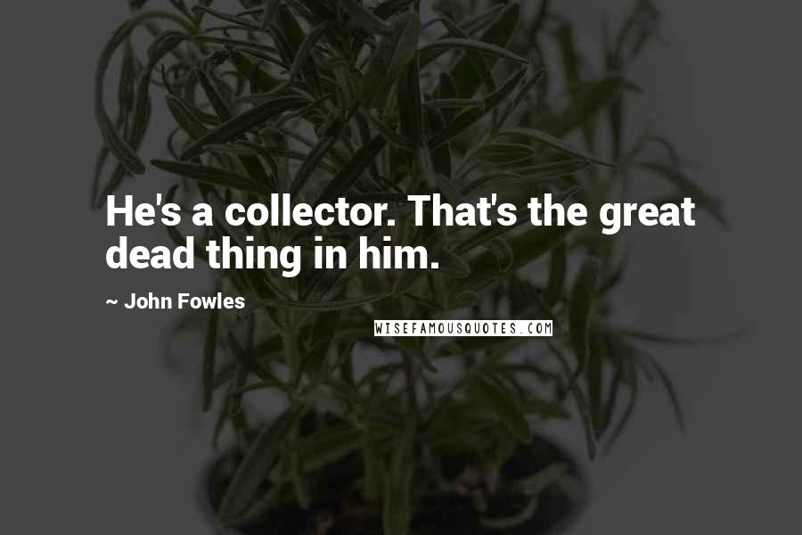 John Fowles Quotes: He's a collector. That's the great dead thing in him.